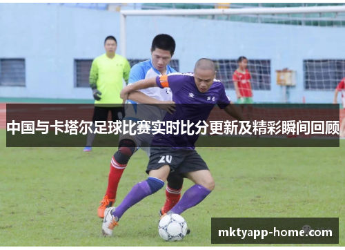 中国与卡塔尔足球比赛实时比分更新及精彩瞬间回顾